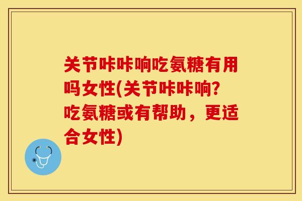 关节咔咔响吃氨糖有用吗女性(关节咔咔响？吃氨糖或有帮助，更适合女性)-第1张图片-关节保镖
