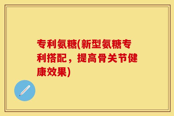 专利氨糖(新型氨糖专利搭配，提高骨关节健康效果)-第1张图片-关节保镖