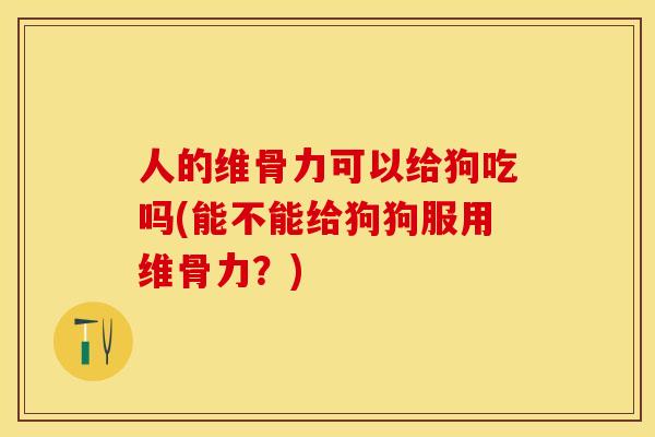 人的维骨力可以给狗吃吗(能不能给狗狗服用维骨力？)