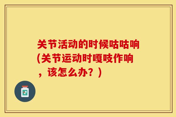 关节活动的时候咕咕响(关节运动时嘎吱作响，该怎么办？)