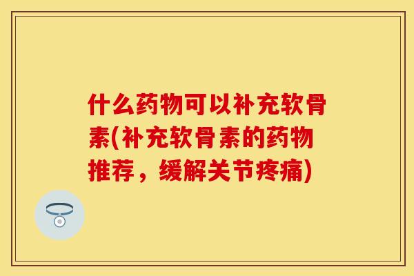 什么药物可以补充软骨素(补充软骨素的药物推荐，缓解关节疼痛)