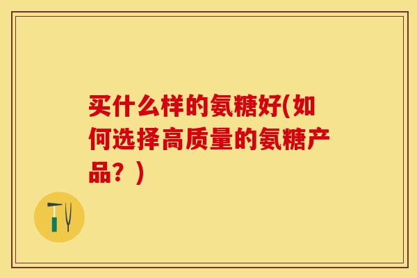 买什么样的氨糖好(如何选择高质量的氨糖产品？)-第1张图片-关节保镖