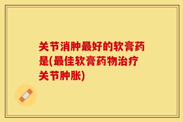 关节消肿最好的软膏药是(最佳软膏药物治疗关节肿胀)-第1张图片-关节保镖