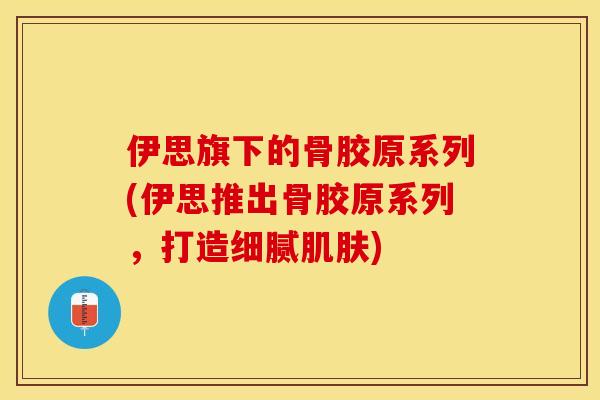 伊思旗下的骨胶原系列(伊思推出骨胶原系列，打造细腻肌肤)-第1张图片-关节保镖