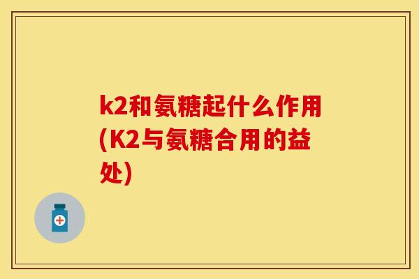k2和氨糖起什么作用(K2与氨糖合用的益处)-第1张图片-关节保镖