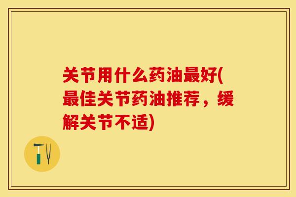 关节用什么药油最好(最佳关节药油推荐，缓解关节不适)-第1张图片-关节保镖