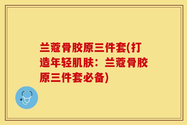 兰蔻骨胶原三件套(打造年轻肌肤：兰蔻骨胶原三件套必备)-第1张图片-关节保镖