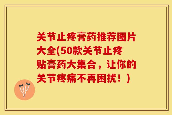 关节止疼膏药推荐图片大全(50款关节止疼贴膏药大集合，让你的关节疼痛不再困扰！)-第1张图片-关节保镖