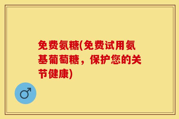 免费氨糖(免费试用氨基葡萄糖，保护您的关节健康)-第1张图片-关节保镖