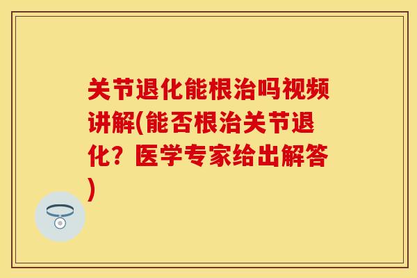 关节退化能根治吗视频讲解(能否根治关节退化？医学专家给出解答)-第1张图片-关节保镖