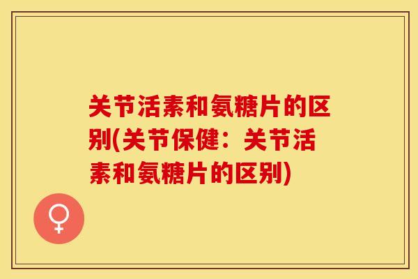 关节活素和氨糖片的区别(关节保健：关节活素和氨糖片的区别)-第1张图片-关节保镖