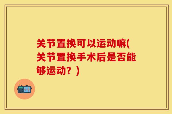 关节置换可以运动嘛(关节置换手术后是否能够运动？)-第1张图片-关节保镖