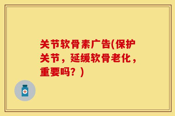 关节软骨素广告(保护关节，延缓软骨老化，重要吗？)-第1张图片-关节保镖