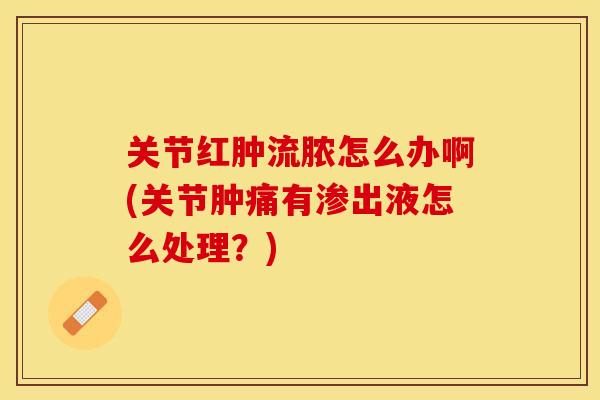 关节红肿流脓怎么办啊(关节肿痛有渗出液怎么处理？)-第1张图片-关节保镖