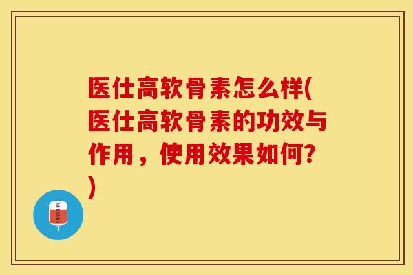 医仕高软骨素怎么样(医仕高软骨素的功效与作用，使用效果如何？)-第1张图片-关节保镖