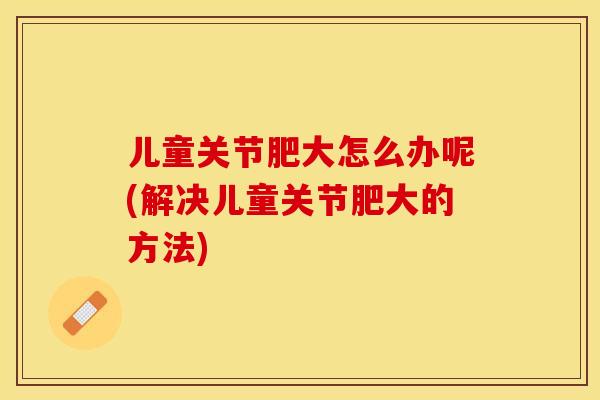 儿童关节肥大怎么办呢(解决儿童关节肥大的方法)-第1张图片-关节保镖