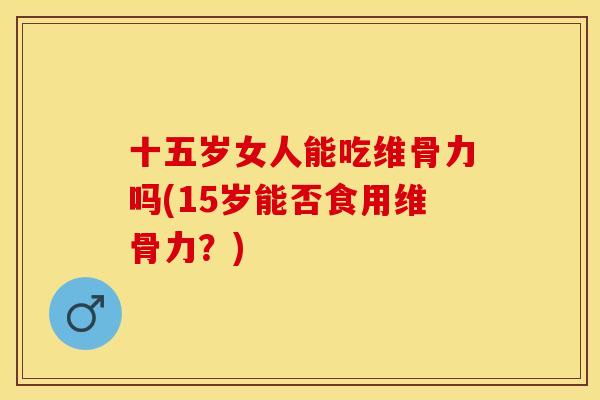 十五岁女人能吃维骨力吗(15岁能否食用维骨力？)-第1张图片-关节保镖