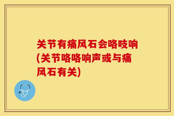 关节有痛风石会咯吱响(关节咯咯响声或与痛风石有关)-第1张图片-关节保镖