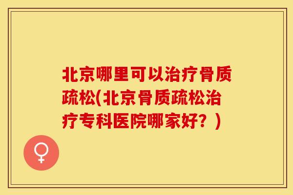北京哪里可以治疗骨质疏松(北京骨质疏松治疗专科医院哪家好？)