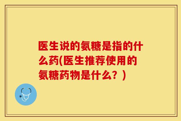医生说的氨糖是指的什么药(医生推荐使用的氨糖药物是什么？)-第1张图片-关节保镖
