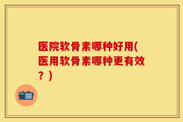 医院软骨素哪种好用(医用软骨素哪种更有效？)-第1张图片-关节保镖