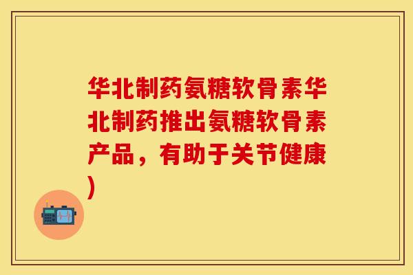 华北制药氨糖软骨素华北制药推出氨糖软骨素产品，有助于关节健康)-第1张图片-关节保镖