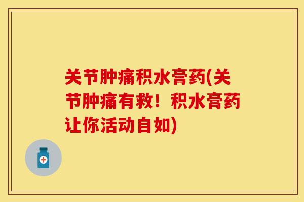 关节肿痛积水膏药(关节肿痛有救！积水膏药让你活动自如)-第1张图片-关节保镖