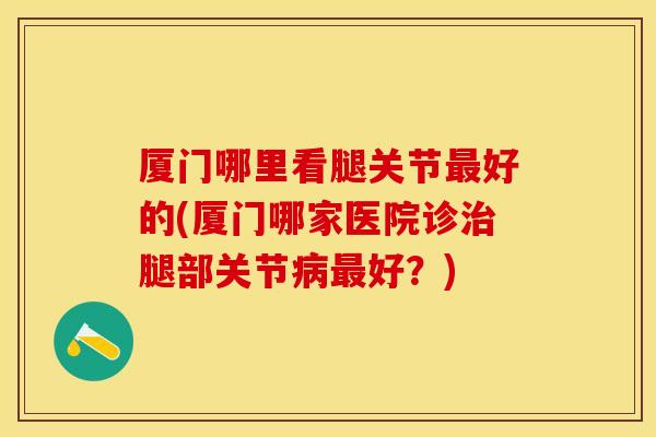 厦门哪里看腿关节最好的(厦门哪家医院诊治腿部关节病最好？)-第1张图片-关节保镖