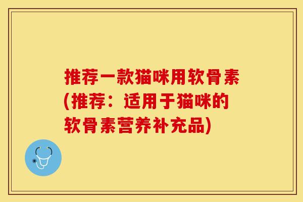 推荐一款猫咪用软骨素(推荐：适用于猫咪的软骨素营养补充品)-第1张图片-关节保镖