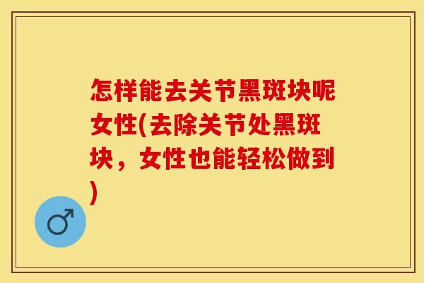 怎样能去关节黑斑块呢女性(去除关节处黑斑块，女性也能轻松做到)-第1张图片-关节保镖