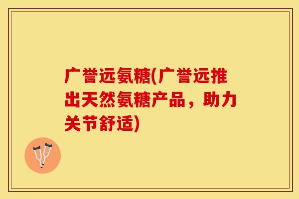 广誉远氨糖(广誉远推出天然氨糖产品，助力关节舒适)-第1张图片-关节保镖