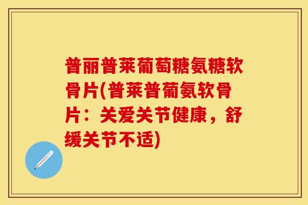 普丽普莱葡萄糖氨糖软骨片(普莱普葡氨软骨片：关爱关节健康，舒缓关节不适)-第1张图片-关节保镖