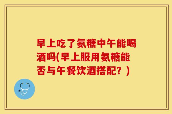 早上吃了氨糖中午能喝酒吗(早上服用氨糖能否与午餐饮酒搭配？)-第1张图片-关节保镖