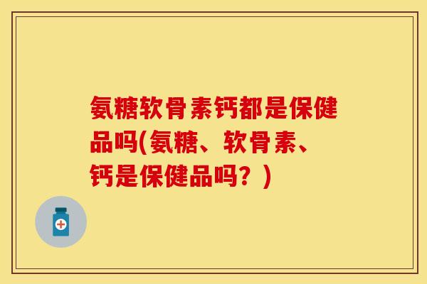 氨糖软骨素钙都是保健品吗(氨糖、软骨素、钙是保健品吗？)-第1张图片-关节保镖