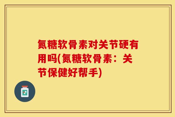 氮糖软骨素对关节硬有用吗(氮糖软骨素：关节保健好帮手)-第1张图片-关节保镖