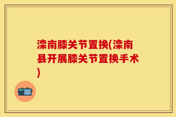 滦南膝关节置换(滦南县开展膝关节置换手术)-第1张图片-关节保镖