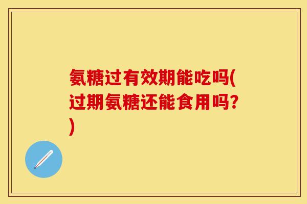 氨糖过有效期能吃吗(过期氨糖还能食用吗？)-第1张图片-关节保镖