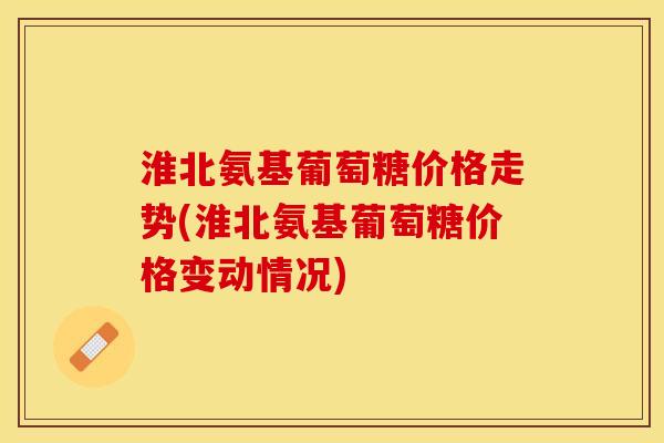 淮北氨基葡萄糖价格走势(淮北氨基葡萄糖价格变动情况)-第1张图片-关节保镖