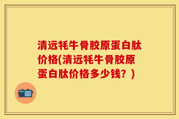 清远牦牛骨胶原蛋白肽价格(清远牦牛骨胶原蛋白肽价格多少钱？)-第1张图片-关节保镖