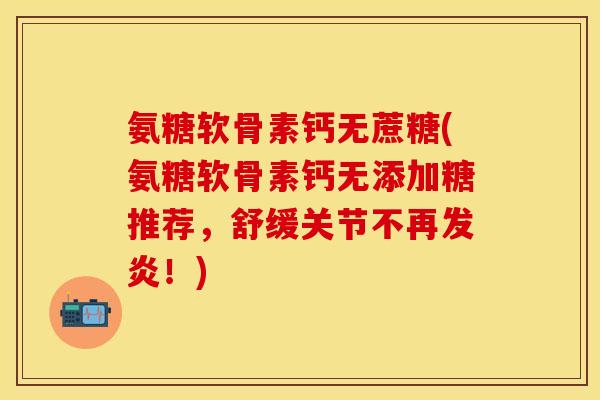 氨糖软骨素钙无蔗糖(氨糖软骨素钙无添加糖推荐，舒缓关节不再发炎！)-第1张图片-关节保镖