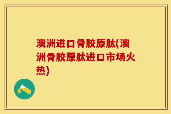 澳洲进口骨胶原肽(澳洲骨胶原肽进口市场火热)-第1张图片-关节保镖