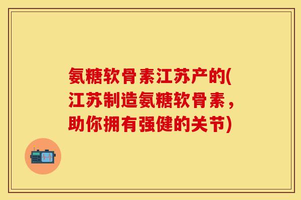 氨糖软骨素江苏产的(江苏制造氨糖软骨素，助你拥有强健的关节)-第1张图片-关节保镖