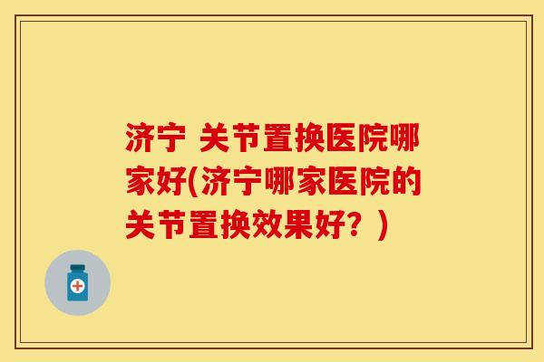 济宁 关节置换医院哪家好(济宁哪家医院的关节置换效果好？)-第1张图片-关节保镖