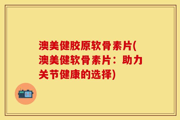 澳美健胶原软骨素片(澳美健软骨素片：助力关节健康的选择)-第1张图片-关节保镖