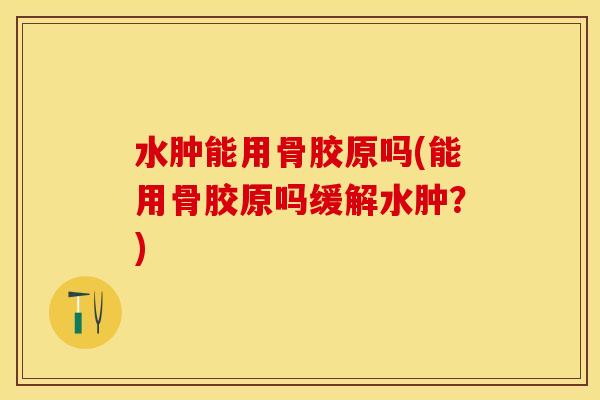 水肿能用骨胶原吗(能用骨胶原吗缓解水肿？)-第1张图片-关节保镖