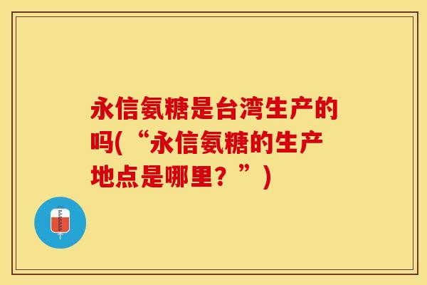 永信氨糖是台湾生产的吗(“永信氨糖的生产地点是哪里？”)-第1张图片-关节保镖