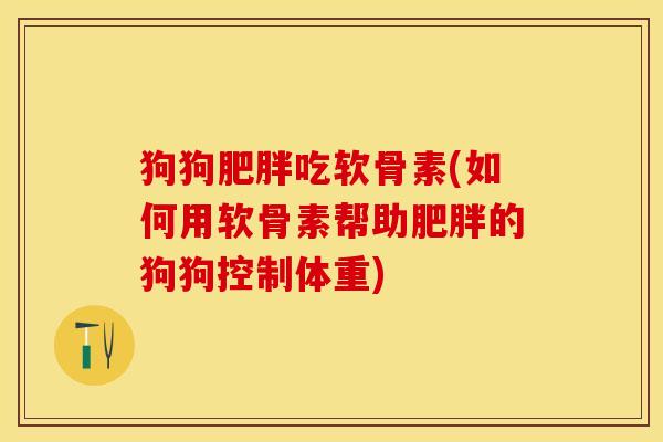 狗狗肥胖吃软骨素(如何用软骨素帮助肥胖的狗狗控制体重)-第1张图片-关节保镖