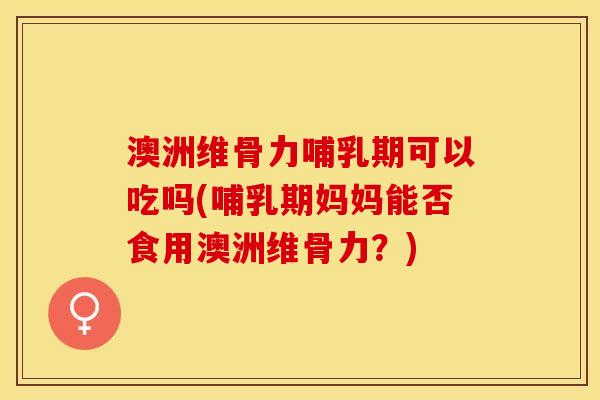 澳洲维骨力哺乳期可以吃吗(哺乳期妈妈能否食用澳洲维骨力？)-第1张图片-关节保镖