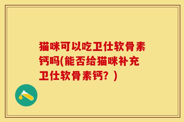 猫咪可以吃卫仕软骨素钙吗(能否给猫咪补充卫仕软骨素钙？)-第1张图片-关节保镖
