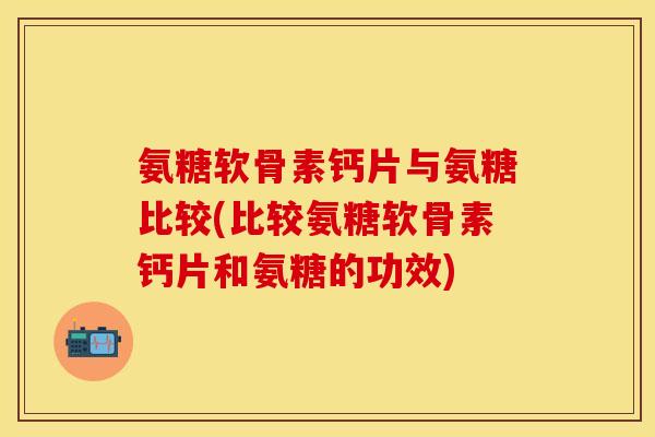 氨糖软骨素钙片与氨糖比较(比较氨糖软骨素钙片和氨糖的功效)-第1张图片-关节保镖